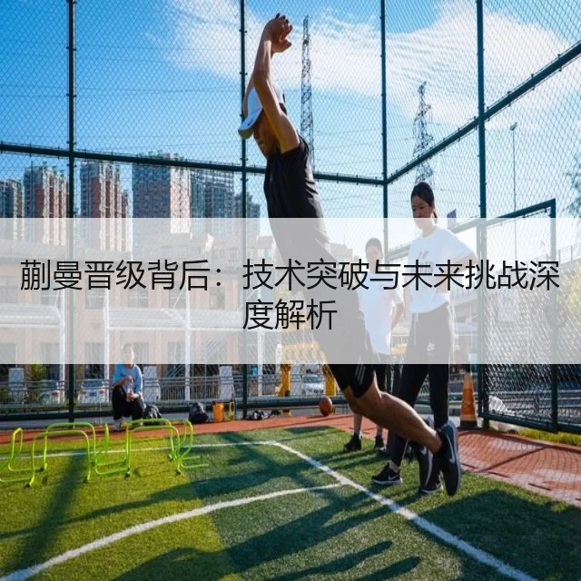 蒯曼晋级背后：技术突破与未来挑战深度解析