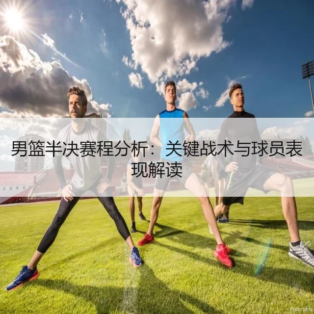 男篮半决赛程分析:关键战术与球员表现解读